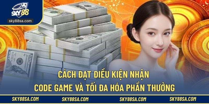 Cách đạt điều kiện nhận code game và tối đa hóa phần thưởng